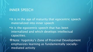 INNER SPEECH
•It is in the age of maturity that egocentric speech
materialized into inner speech
•It is the egocentric speech that has been
internalized and which develops intellectual
capacities.
Note: Vygotsky’s Zone of Proximal Development
emphasizes learning as fundamentally socially-
mediated activity
 