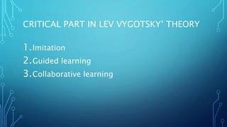 CRITICAL PART IN LEV VYGOTSKY’ THEORY
1.Imitation
2.Guided learning
3.Collaborative learning
 