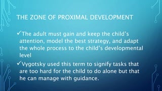 THE ZONE OF PROXIMAL DEVELOPMENT
The adult must gain and keep the child’s
attention, model the best strategy, and adapt
the whole process to the child’s developmental
level
Vygotsky used this term to signify tasks that
are too hard for the child to do alone but that
he can manage with guidance.
 