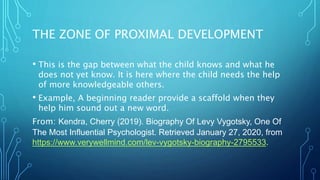 THE ZONE OF PROXIMAL DEVELOPMENT
• This is the gap between what the child knows and what he
does not yet know. It is here where the child needs the help
of more knowledgeable others.
• Example, A beginning reader provide a scaffold when they
help him sound out a new word.
From: Kendra, Cherry (2019). Biography Of Levy Vygotsky, One Of
The Most Influential Psychologist. Retrieved January 27, 2020, from
https://www.verywellmind.com/lev-vygotsky-biography-2795533.
 