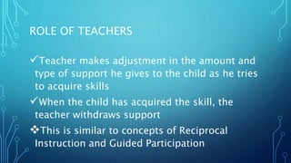 ROLE OF TEACHERS
Teacher makes adjustment in the amount and
type of support he gives to the child as he tries
to acquire skills
When the child has acquired the skill, the
teacher withdraws support
This is similar to concepts of Reciprocal
Instruction and Guided Participation
 