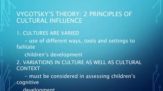 VYGOTSKY’S THEORY: 2 PRINCIPLES OF
CULTURAL INFLUENCE
1. CULTURES ARE VARIED
- use of different ways, tools and settings to
failitate
children’s development
2. VARIATIONS IN CULTURE AS WELL AS CULTURAL
CONTEXT
- must be considered in assessing children’s
cognitive
 