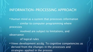 INFORMATION-PROCESSING APPROACH
• Human mind as a system that processes information
- similar to computer programming where
processes
involved are subject to limitations, and
observance
of logical rules
• Views development accdg. To cognitive competencies as
derived from the changes in the processes and
strategies applied in the process
 