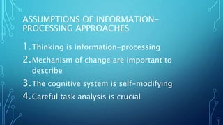 ASSUMPTIONS OF INFORMATION-
PROCESSING APPROACHES
1.Thinking is information-processing
2.Mechanism of change are important to
describe
3.The cognitive system is self-modifying
4.Careful task analysis is crucial
 