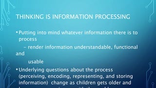 THINKING IS INFORMATION PROCESSING
•Putting into mind whatever information there is to
process
- render information understandable, functional
and
usable
•Underlying questions about the process
(perceiving, encoding, representing, and storing
information) change as children gets older and
 