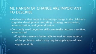 ME HANISM OF CHANGE ARE IMPORTANT
TO DESCRIBE
• Mechanisms that helps in instituting change in the children’s
cognitive development: encoding, strategy construction,
automatization, and generalization.
• Constantly used cognitive skills eventually become a routine,
automatized.
-Cognitive system is better able to work on new aspects
of the problems, which may require application of new
cognitive skills
 