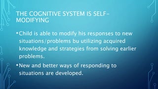THE COGNITIVE SYSTEM IS SELF-
MODIFYING
•Child is able to modify his responses to new
situations/problems bu utilizing acquired
knowledge and strategies from solving earlier
problems.
•New and better ways of responding to
situations are developed.
 