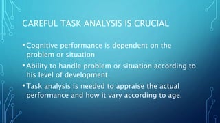 CAREFUL TASK ANALYSIS IS CRUCIAL
•Cognitive performance is dependent on the
problem or situation
•Ability to handle problem or situation according to
his level of development
•Task analysis is needed to appraise the actual
performance and how it vary according to age.
 