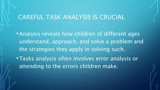 CAREFUL TASK ANALYSIS IS CRUCIAL
•Analysis reveals how children of different ages
understand, approach, and solve a problem and
the strategies they apply in solving such.
•Tasks analysis often involves error analysis or
attending to the errors children make.
 