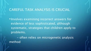 CAREFUL TASK ANALYSIS IS CRUCIAL
•Involves examining incorrect answers for
evidence of less sophisticated, although
systematic, strategies that children apply to
problems.
- often relies on microgenetic analysis
method
 