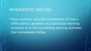 MICROGENETIC ANALYSIS
•Close scrutiny, detailed examination of how a
child solves a problem on a particular learning
situation or in the succeeding learning activities
that immediately follow.
 