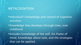 METACOGNITION
•Individual’s knowledge and control of cognitive
activities
•Knowledge that develops through time, over
childhood
•Includes knowledge of the self, his frame of
mind, knowledge about task, and the strategies
that can be applied.
 
