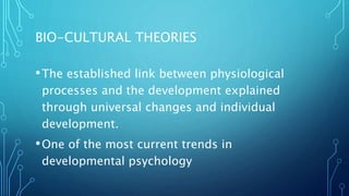 BIO-CULTURAL THEORIES
•The established link between physiological
processes and the development explained
through universal changes and individual
development.
•One of the most current trends in
developmental psychology
 
