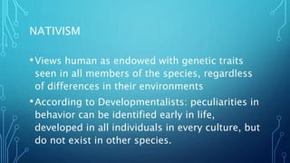 NATIVISM
•Views human as endowed with genetic traits
seen in all members of the species, regardless
of differences in their environments
•According to Developmentalists: peculiarities in
behavior can be identified early in life,
developed in all individuals in every culture, but
do not exist in other species.
 
