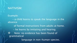 NATIVISM:
Example:
- a child learns to speak the language in the
absence
of formal instructions from adults at home.
- he learns by imitating and hearing.
 Note: no evidence has been found of
grammatical
language in non-human species.
 