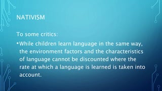 NATIVISM
To some critics:
•While children learn language in the same way,
the environment factors and the characteristics
of language cannot be discounted where the
rate at which a language is learned is taken into
account.
 