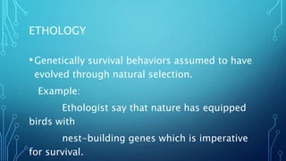 ETHOLOGY
•Genetically survival behaviors assumed to have
evolved through natural selection.
Example:
Ethologist say that nature has equipped
birds with
nest-building genes which is imperative
for survival.
 