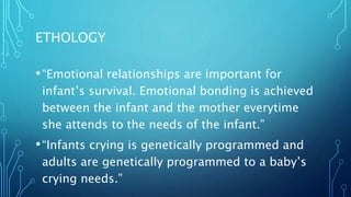 ETHOLOGY
•“Emotional relationships are important for
infant’s survival. Emotional bonding is achieved
between the infant and the mother everytime
she attends to the needs of the infant.”
•“Infants crying is genetically programmed and
adults are genetically programmed to a baby’s
crying needs.”
 