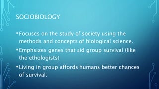 SOCIOBIOLOGY
•Focuses on the study of society using the
methods and concepts of biological science.
•Emphsizes genes that aid group survival (like
the ethologists)
•Living in group affords humans better chances
of survival.
 