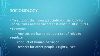 SOCIOBIOLOGY
•To support their views, sociobiologists look for
social rules and behaviors that exist in all cultures.
•Example:
- Any society has to put up a set of rules to
regulate
conduct of human behavior.
- respect for other people’s rights/lives
 
