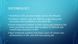SOCIOBIOLOGY
• Hereditary traits are observable accross the lifespan
Stubborn children who are difficult to get along with
encounter more problems in the adult life.
Good-tempered children in their young age looked at life
more positively and were able to adjust to difficult and
complicated situations in life.
Bad-tempered students had fewer years of school, less
achievements in life, and with low paying job.
 