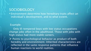 SOCIOBIOLOGY
• Environment determine how hereditary traits affect an
individual’s development, and to what extent.
Example:
Only ill-tempered boys with low status occupations
change jobs often in the adulthood. Those with jobs with
high status had more stable careers.
 Points to psychological behavior as product of both
heredity and environmnent. Inherited characteristics are
reflected in the same response patterns that influence
human reactions to world realities.
 