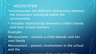 MESOSYSTEM
•encompasses the different interactions between
the characters contained within the
microsystem.
• includes relationships between a child’s family
and their school teachers
Example:
Microsystem – schools a child attends and her
own family
Mesosystem – parents involvement in the school
and the
 