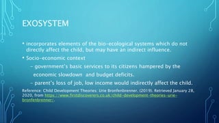 EXOSYSTEM
• incorporates elements of the bio-ecological systems which do not
directly affect the child, but may have an indirect influence.
• Socio-economic context
- government’s basic services to its citizens hampered by the
economic slowdown and budget deficits.
- parent’s loss of job, low income would indirectly affect the child.
Reference: Child Development Theories: Urie Bronfenbrenner. (2019). Retrieved January 28,
2020, from https://www.firstdiscoverers.co.uk/child-development-theories-urie-
bronfenbrenner/.
 