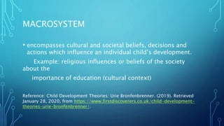 MACROSYSTEM
• encompasses cultural and societal beliefs, decisions and
actions which influence an individual child’s development.
Example: religious influences or beliefs of the society
about the
importance of education (cultural context)
Reference: Child Development Theories: Urie Bronfenbrenner. (2019). Retrieved
January 28, 2020, from https://www.firstdiscoverers.co.uk/child-development-
theories-urie-bronfenbrenner/.
 