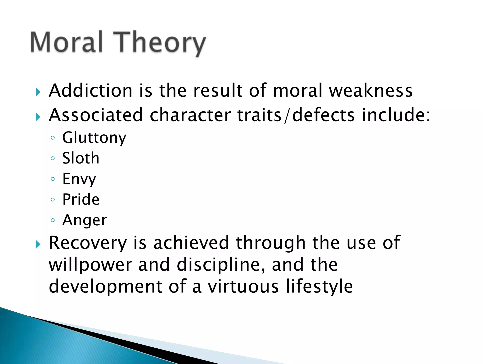 Addiction is the result of moral weaknessAssociated character traits/defects include:GluttonySlothEnvyPrideAngerRecovery is achieved through the use of willpower and discipline, and the development of a virtuous lifestyle Moral Theory