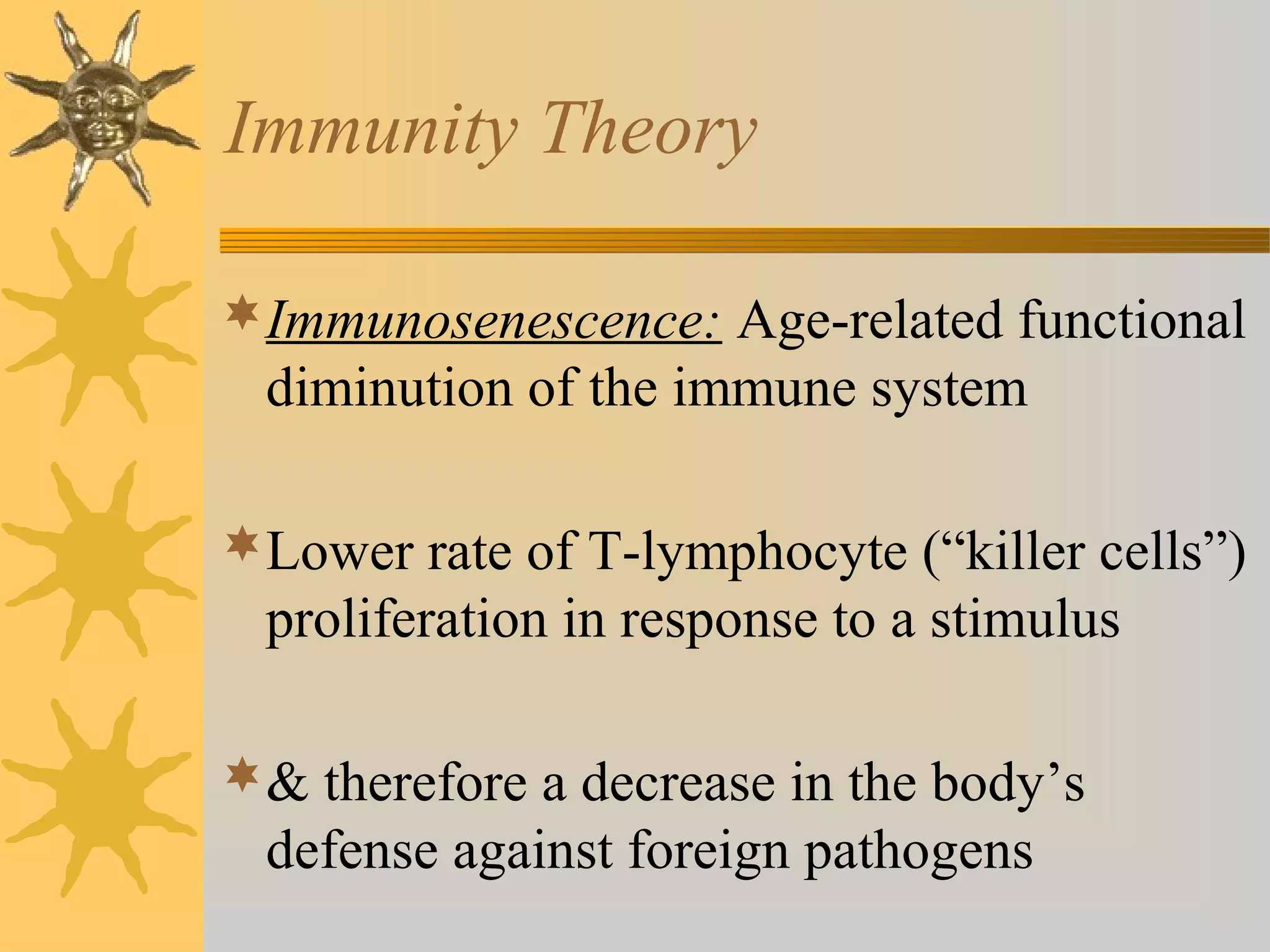 Immunity Theory
Immunosenescence: Age-related functional
diminution of the immune system
Lower rate of T-lymphocyte (“killer cells”)
proliferation in response to a stimulus
& therefore a decrease in the body’s
defense against foreign pathogens
 