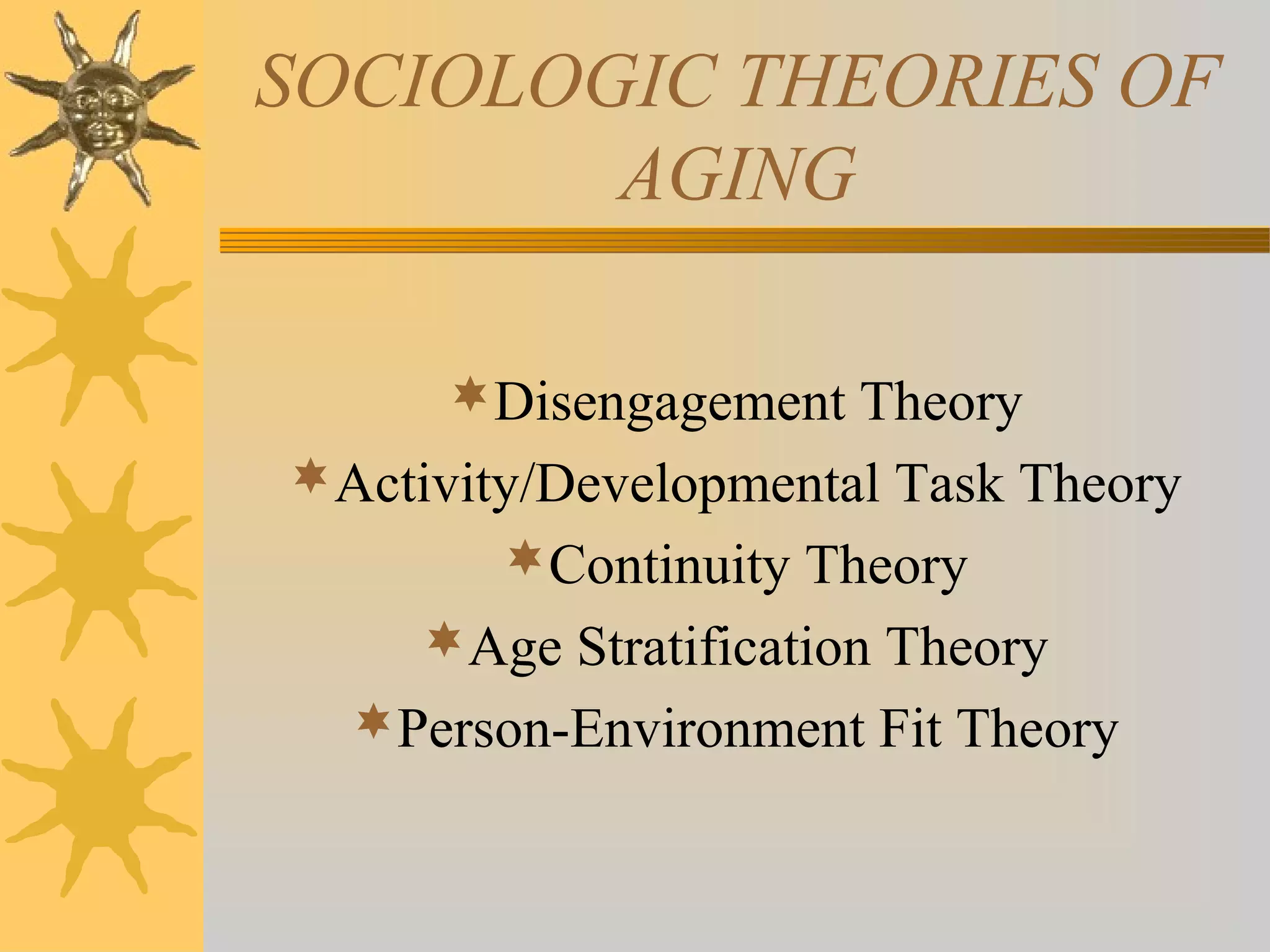 SOCIOLOGIC THEORIES OF
AGING
Disengagement Theory
Activity/Developmental Task Theory
Continuity Theory
Age Stratification Theory
Person-Environment Fit Theory
 