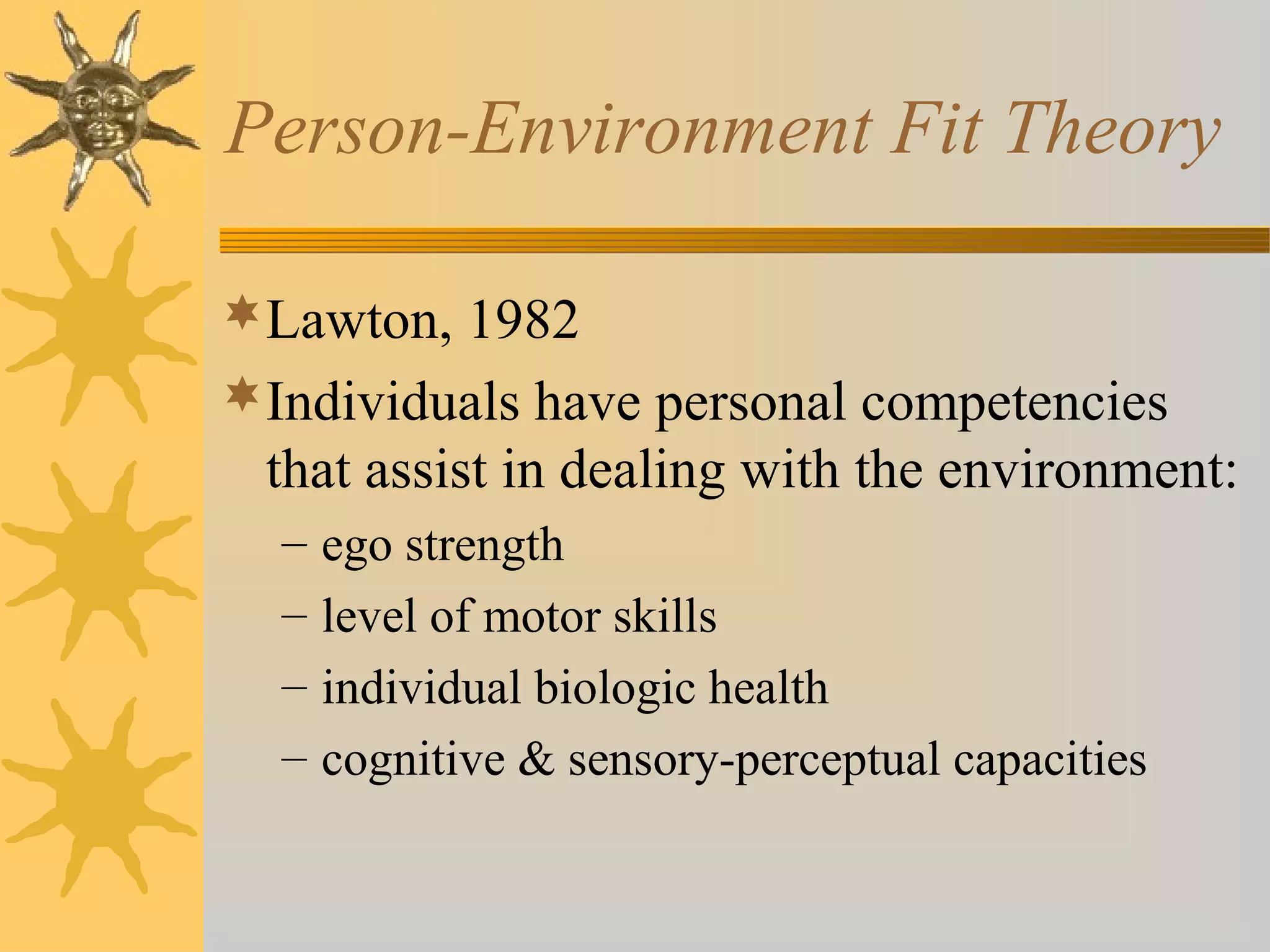 Person-Environment Fit Theory
Lawton, 1982
Individuals have personal competencies
that assist in dealing with the environment:
– ego strength
– level of motor skills
– individual biologic health
– cognitive & sensory-perceptual capacities
 