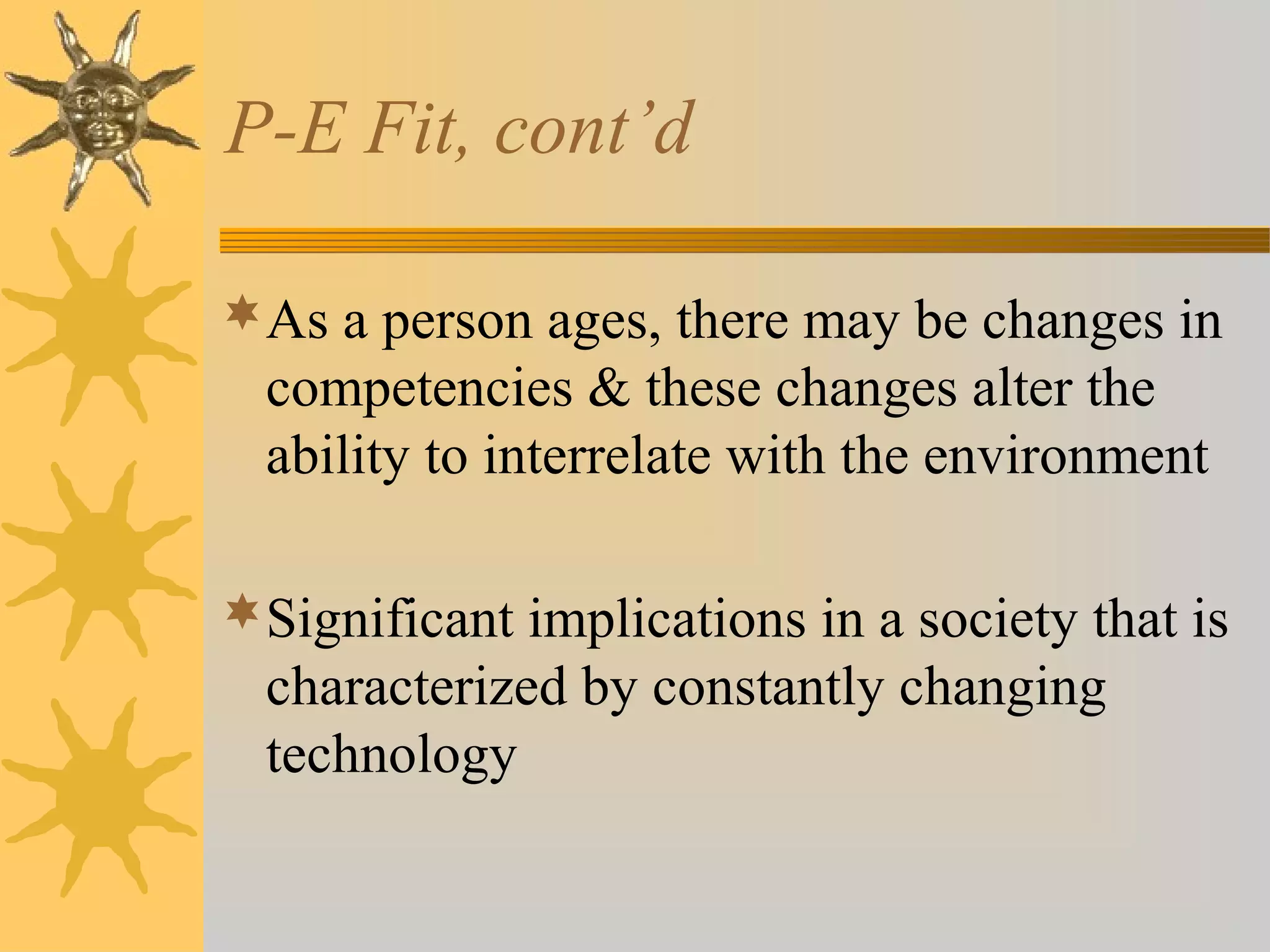 P-E Fit, cont’d
As a person ages, there may be changes in
competencies & these changes alter the
ability to interrelate with the environment
Significant implications in a society that is
characterized by constantly changing
technology
 