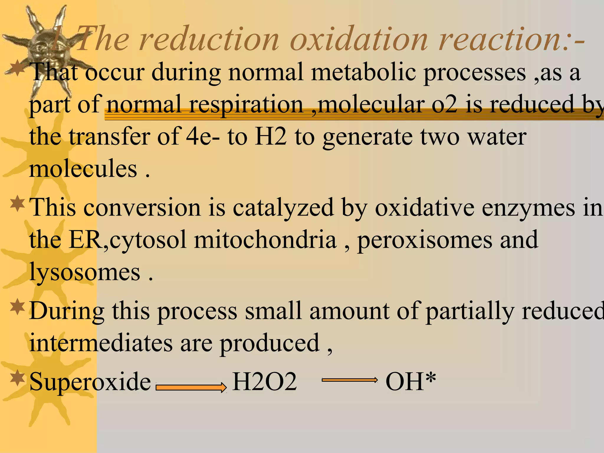 1.The reduction oxidation reaction:-
That occur during normal metabolic processes ,as a
part of normal respiration ,molecular o2 is reduced by
the transfer of 4e- to H2 to generate two water
molecules .
This conversion is catalyzed by oxidative enzymes in
the ER,cytosol mitochondria , peroxisomes and
lysosomes .
During this process small amount of partially reduced
intermediates are produced ,
Superoxide H2O2 OH*
 