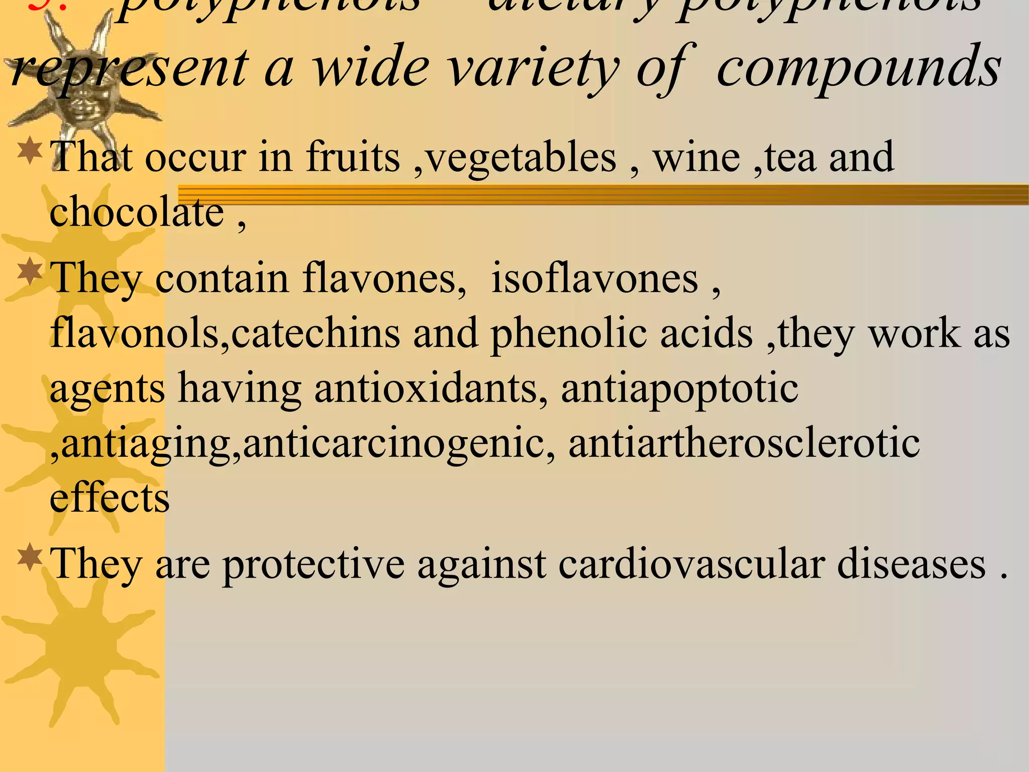 5. polyphenols – dietary polyphenols
represent a wide variety of compounds
That occur in fruits ,vegetables , wine ,tea and
chocolate ,
They contain flavones, isoflavones ,
flavonols,catechins and phenolic acids ,they work as
agents having antioxidants, antiapoptotic
,antiaging,anticarcinogenic, antiartherosclerotic
effects
They are protective against cardiovascular diseases .
 