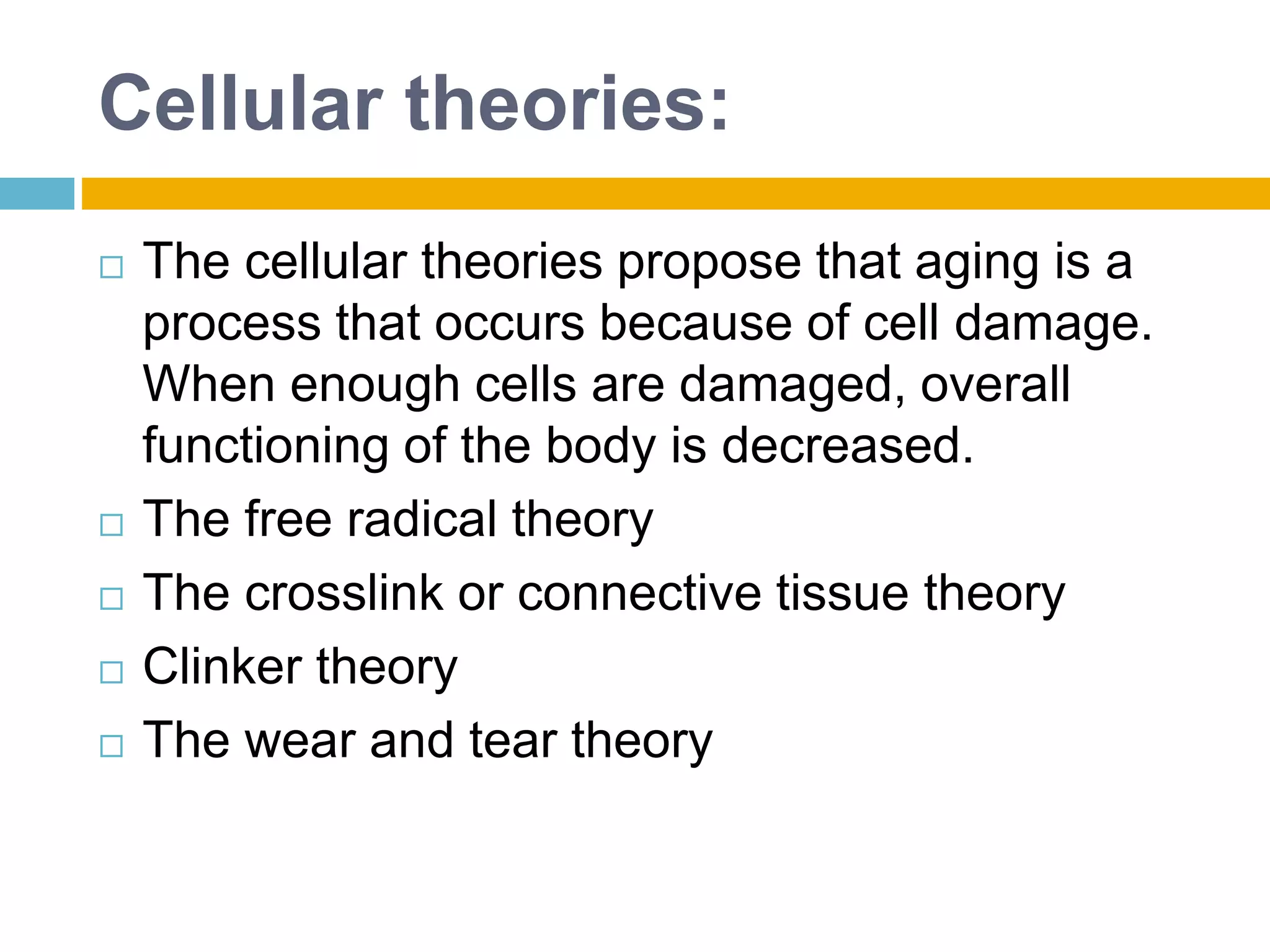 Cellular theories:
 The cellular theories propose that aging is a
process that occurs because of cell damage.
When enough cells are damaged, overall
functioning of the body is decreased.
 The free radical theory
 The crosslink or connective tissue theory
 Clinker theory
 The wear and tear theory
 