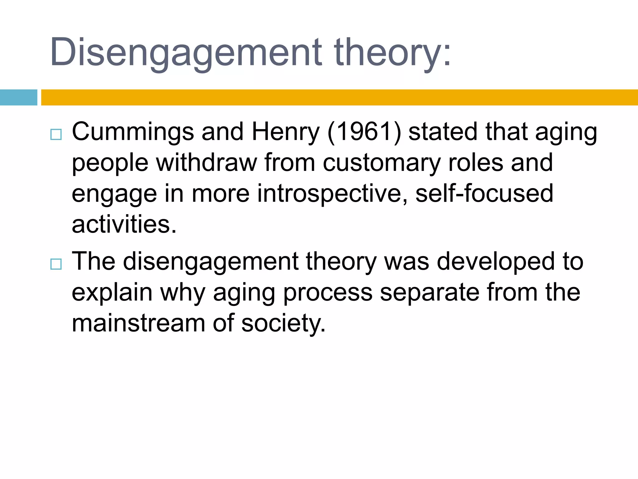Disengagement theory:
 Cummings and Henry (1961) stated that aging
people withdraw from customary roles and
engage in more introspective, self-focused
activities.
 The disengagement theory was developed to
explain why aging process separate from the
mainstream of society.
 