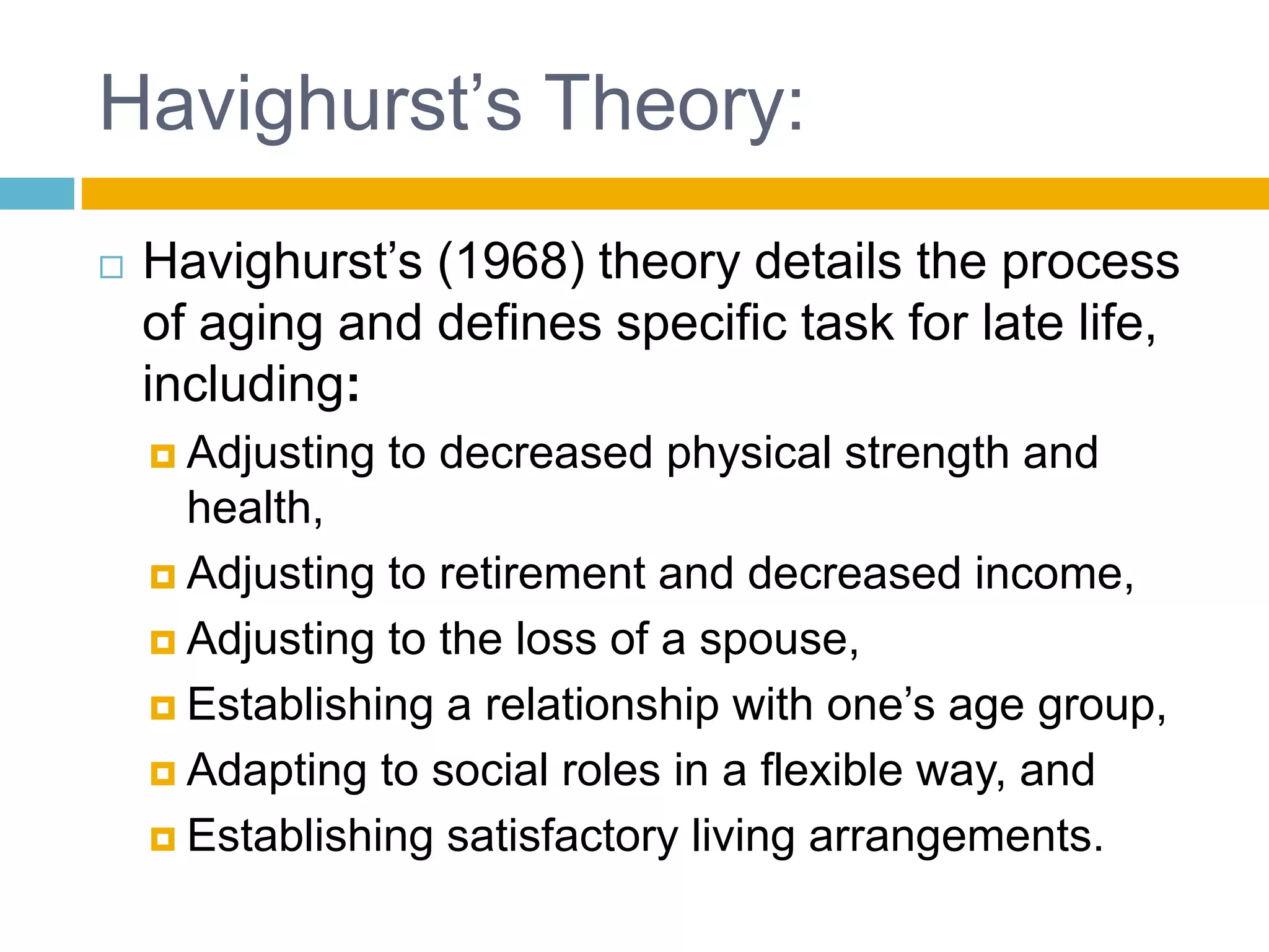 Havighurst’s Theory:
 Havighurst’s (1968) theory details the process
of aging and defines specific task for late life,
including:
 Adjusting to decreased physical strength and
health,
 Adjusting to retirement and decreased income,
 Adjusting to the loss of a spouse,
 Establishing a relationship with one’s age group,
 Adapting to social roles in a flexible way, and
 Establishing satisfactory living arrangements.
 