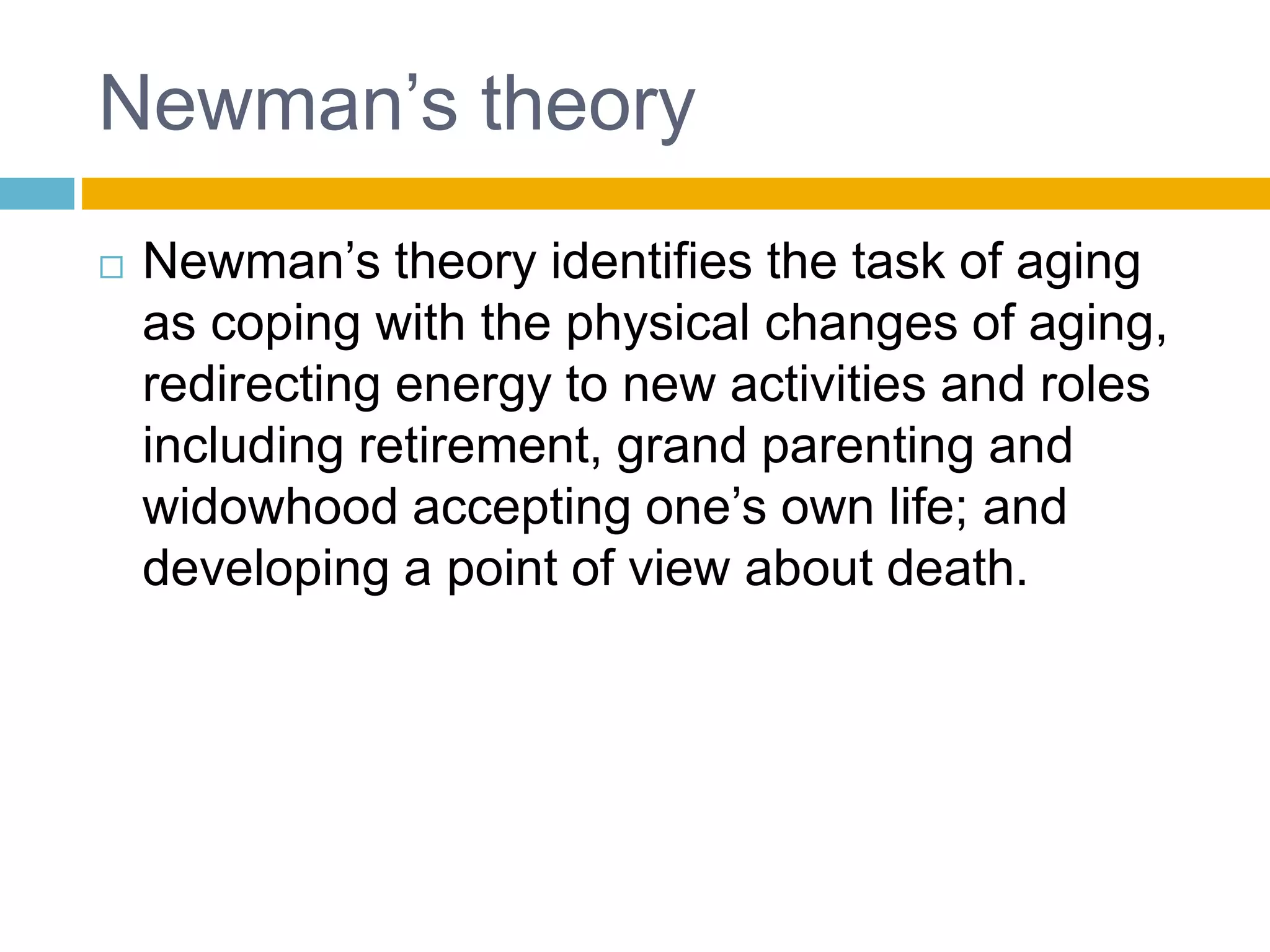 Newman’s theory
 Newman’s theory identifies the task of aging
as coping with the physical changes of aging,
redirecting energy to new activities and roles
including retirement, grand parenting and
widowhood accepting one’s own life; and
developing a point of view about death.
 