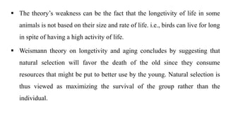  The theory’s weakness can be the fact that the longetivity of life in some
animals is not based on their size and rate of life. i.e., birds can live for long
in spite of having a high activity of life.
 Weismann theory on longetivity and aging concludes by suggesting that
natural selection will favor the death of the old since they consume
resources that might be put to better use by the young. Natural selection is
thus viewed as maximizing the survival of the group rather than the
individual.
 