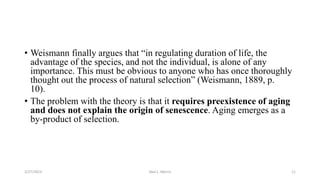 • Weismann finally argues that “in regulating duration of life, the
advantage of the species, and not the individual, is alone of any
importance. This must be obvious to anyone who has once thoroughly
thought out the process of natural selection” (Weismann, 1889, p.
10).
• The problem with the theory is that it requires preexistence of aging
and does not explain the origin of senescence. Aging emerges as a
by-product of selection.
3/27/2023 Akal L. Morris 11
 