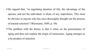  He argued that, “in regulating duration of life, the advantage of the
species, and not the individual, is alone of any importance. This must
be obvious to anyone who has once thoroughly thought out the process
of natural selection” (Weismann, 1889, p. 10).
 The problem with the theory is that it relies on the preexistence of
aging and does not explain the origin of senescence. Aging emerges as
a by-product of selection.
3/27/2023 Akal L. Morris 14
 