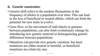 ii. Genetic constraints:
• Genetic drift refers to the random fluctuations in the
frequency of alleles in a population over time. This can lead
to the loss of beneficial or neutral alleles, which can limit the
potential for new traits to evolve.
• Gene flow, or the movement of individuals or gametes
between populations, can also limit evolutionary change by
introducing new genetic material or homogenizing genetic
differences between populations.
• Mutations can provide new genetic variation, but most
mutations are either neutral or harmful, so beneficial
mutations are relatively rare.
3/27/2023 Akal L. Morris 20
 