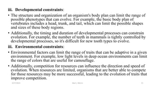 iii. Developmental constraints:
• The structure and organization of an organism's body plan can limit the range of
possible phenotypes that can evolve. For example, the basic body plan of
vertebrates includes a head, trunk, and tail, which can limit the possible shapes
and sizes of these body regions.
• Additionally, the timing and duration of developmental processes can constrain
evolution. For example, the number of teeth in mammals is tightly controlled by
developmental processes, so it's difficult for new tooth types to evolve.
iii. Environmental constraints:
• Environmental factors can limit the range of traits that can be adaptive in a given
environment. For example, low light levels in deep ocean environments can limit
the range of colors that are useful for camouflage.
• Additionally, competition for resources can influence the direction and speed of
evolution. When resources are limited, organisms that are better able to compete
for those resources may be more successful, leading to the evolution of traits that
improve competition.
3/27/2023 Akal L. Morris 21
 