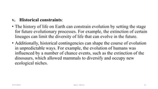 v. Historical constraints:
• The history of life on Earth can constrain evolution by setting the stage
for future evolutionary processes. For example, the extinction of certain
lineages can limit the diversity of life that can evolve in the future.
• Additionally, historical contingencies can shape the course of evolution
in unpredictable ways. For example, the evolution of humans was
influenced by a number of chance events, such as the extinction of the
dinosaurs, which allowed mammals to diversify and occupy new
ecological niches.
3/27/2023 Akal L. Morris 22
 