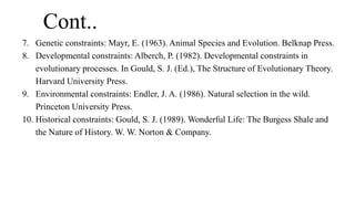 Cont..
7. Genetic constraints: Mayr, E. (1963). Animal Species and Evolution. Belknap Press.
8. Developmental constraints: Alberch, P. (1982). Developmental constraints in
evolutionary processes. In Gould, S. J. (Ed.), The Structure of Evolutionary Theory.
Harvard University Press.
9. Environmental constraints: Endler, J. A. (1986). Natural selection in the wild.
Princeton University Press.
10. Historical constraints: Gould, S. J. (1989). Wonderful Life: The Burgess Shale and
the Nature of History. W. W. Norton & Company.
 