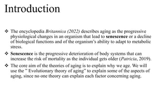 Introduction
 The encyclopedia Britannica (2022) describes aging as the progressive
physiological changes in an organism that lead to senescence or a decline
of biological functions and of the organism’s ability to adapt to metabolic
stress.
 Senescence is the progressive deterioration of body systems that can
increase the risk of mortality as the individual gets older (Patricia, 2019).
 The core aim of the theories of aging is to explain why we age. We will
use the ” Evolutionary theory of aging” to explain some of the aspects of
aging, since no one theory can explain each factor concerning aging.
 