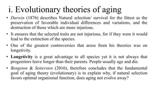 i. Evolutionary theories of aging
• Darwin (1876) describes Natural selection/ survival for the fittest as the
preservation of favorable individual differences and variations, and the
destruction of those which are more injurious.
• It ensures that the selected traits are not injurious, for if they were it would
lead to the extinction of the species.
• One of the greatest controversies that arose from his theories was on
longetivity.
• Longetivity is a great advantage to all species yet it is not always that
progenitors leave longer than their parents. People usually age and die.
• Bengston & Settersten (2016), therefore concludes that the fundamental
goal of aging theory (evolutionary) is to explain why, if natural selection
favors optimal organismal function, does aging not evolve away?
 