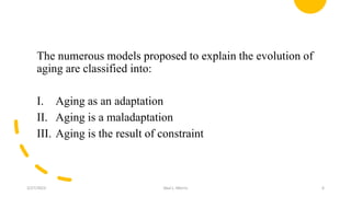 The numerous models proposed to explain the evolution of
aging are classified into:
I. Aging as an adaptation
II. Aging is a maladaptation
III. Aging is the result of constraint
3/27/2023 Akal L. Morris 6
 